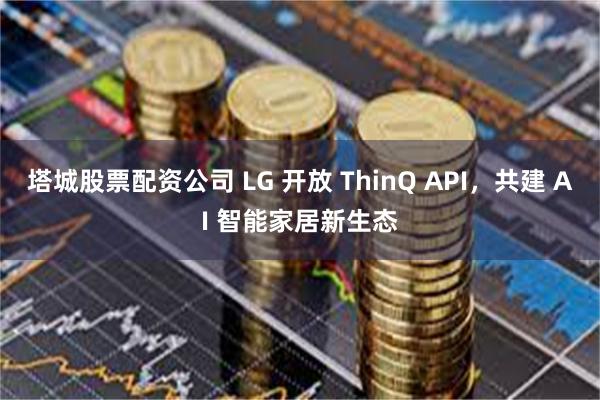 塔城股票配资公司 LG 开放 ThinQ API，共建 AI 智能家居新生态