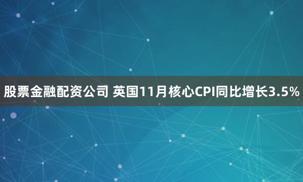 股票金融配资公司 英国11月核心CPI同比增长3.5%