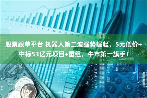 股票跟单平台 机器人第二波强势崛起，5元低价+中标53亿元项目+重组，牛市第一旗手！