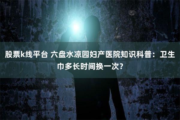 股票k线平台 六盘水凉园妇产医院知识科普：卫生巾多长时间换一次？