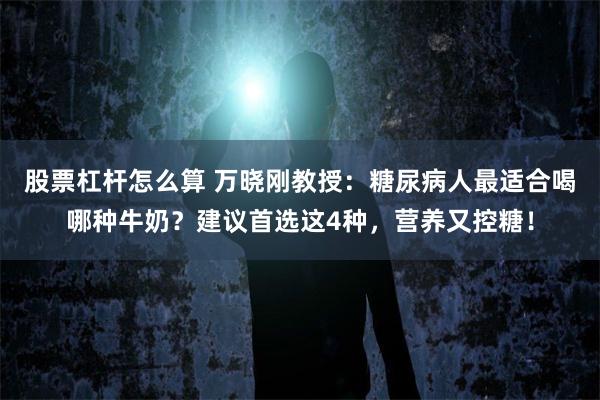 股票杠杆怎么算 万晓刚教授：糖尿病人最适合喝哪种牛奶？建议首选这4种，营养又控糖！