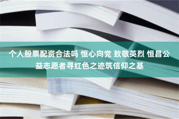 个人股票配资合法吗 恒心向党 致敬英烈 恒昌公益志愿者寻红色之迹筑信仰之基