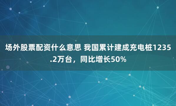 场外股票配资什么意思 我国累计建成充电桩1235.2万台，同比增长50%