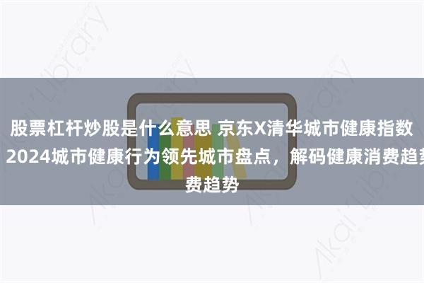 股票杠杆炒股是什么意思 京东X清华城市健康指数：2024城市健康行为领先城市盘点，解码健康消费趋势