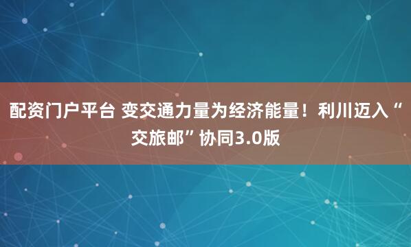 配资门户平台 变交通力量为经济能量！利川迈入“交旅邮”协同3.0版