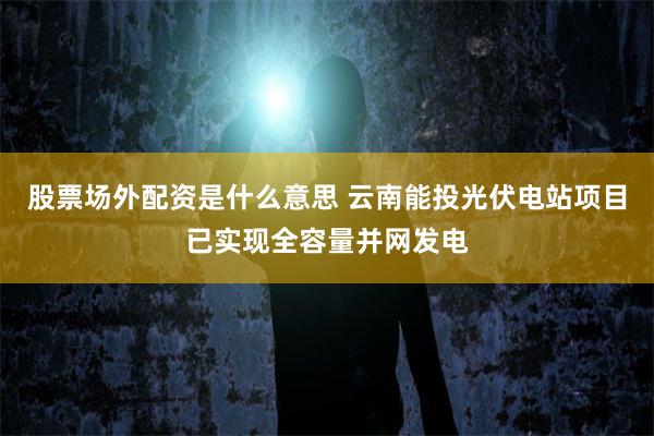 股票场外配资是什么意思 云南能投光伏电站项目已实现全容量并网发电