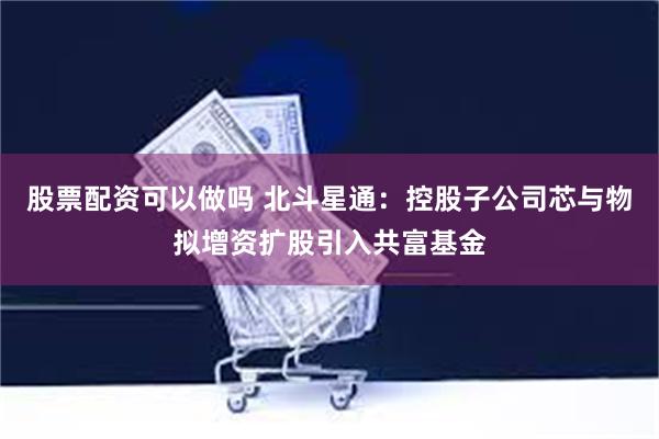 股票配资可以做吗 北斗星通：控股子公司芯与物拟增资扩股引入共富基金