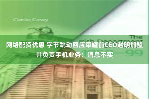 网络配资优惠 字节跳动回应荣耀前CEO赵明加盟并负责手机业务：消息不实