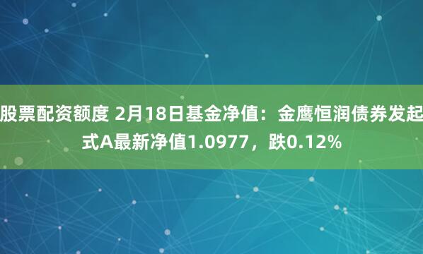 股票配资额度 2月18日基金净值：金鹰恒润债券发起式A最新净值1.0977，跌0.12%