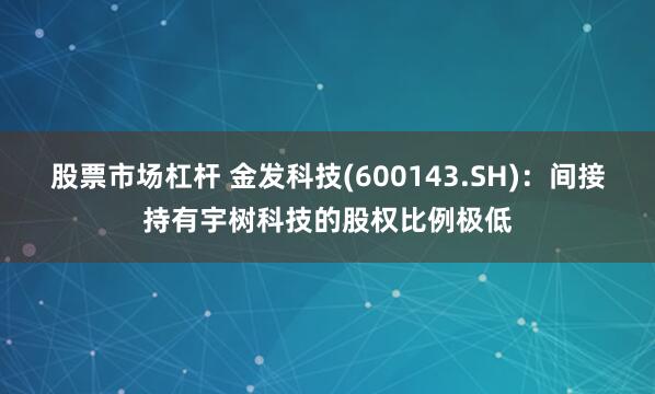 股票市场杠杆 金发科技(600143.SH)：间接持有宇树科技的股权比例极低