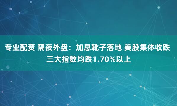 专业配资 隔夜外盘：加息靴子落地 美股集体收跌 三大指数均跌1.70%以上