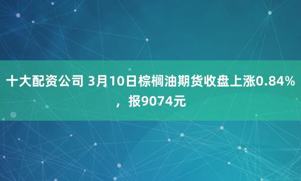 十大配资公司 3月10日棕榈油期货收盘上涨0.84%，报9074元