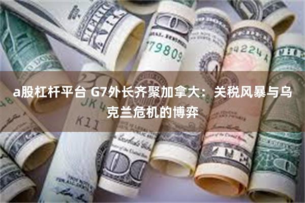 a股杠杆平台 G7外长齐聚加拿大：关税风暴与乌克兰危机的博弈