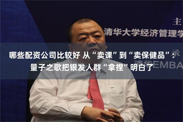 哪些配资公司比较好 从“卖课”到“卖保健品”：量子之歌把银发人群“拿捏”明白了